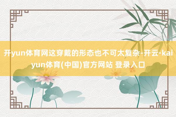 开yun体育网这穿戴的形态也不可太复杂-开云·kaiyun体育(中国)官方网站 登录入口