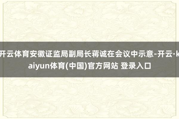 开云体育安徽证监局副局长蒋诚在会议中示意-开云·kaiyun体育(中国)官方网站 登录入口