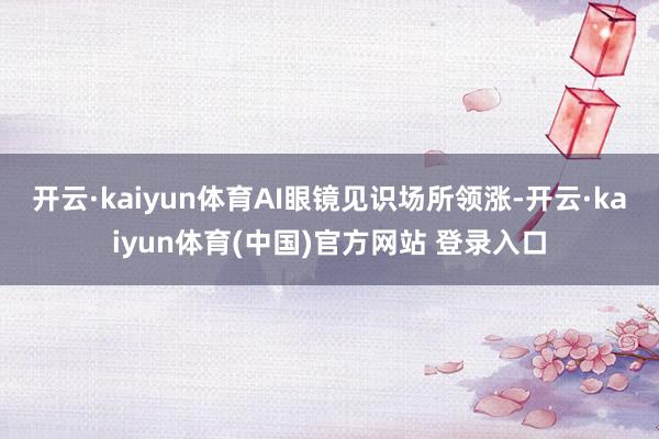 开云·kaiyun体育AI眼镜见识场所领涨-开云·kaiyun体育(中国)官方网站 登录入口