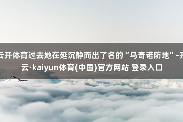 云开体育过去她在延沉静而出了名的“马奇诺防地”-开云·kaiyun体育(中国)官方网站 登录入口