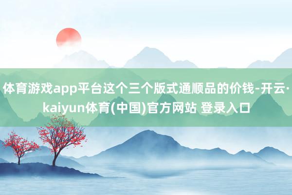 体育游戏app平台这个三个版式通顺品的价钱-开云·kaiyun体育(中国)官方网站 登录入口
