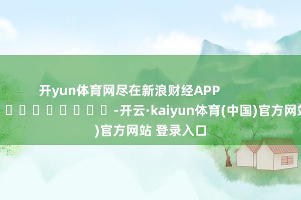 开yun体育网尽在新浪财经APP -开云·kaiyun体育(中国)官方网站 登录入口