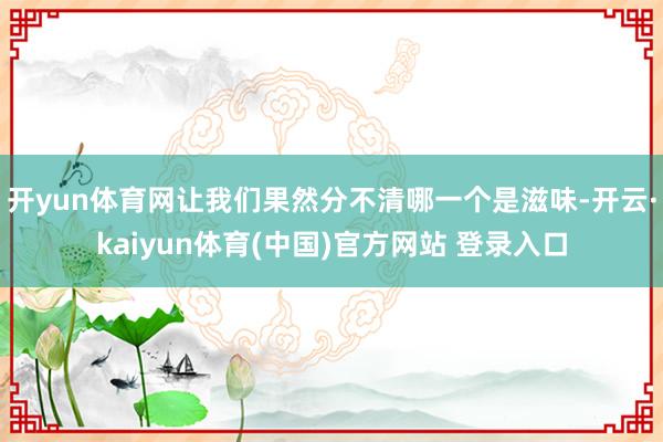 开yun体育网让我们果然分不清哪一个是滋味-开云·kaiyun体育(中国)官方网站 登录入口