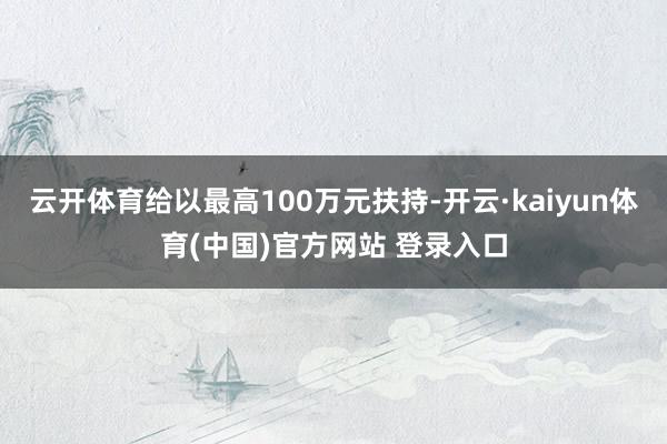云开体育给以最高100万元扶持-开云·kaiyun体育(中国)官方网站 登录入口