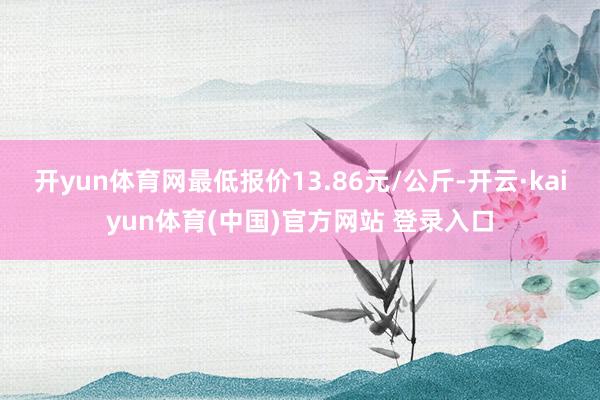 开yun体育网最低报价13.86元/公斤-开云·kaiyun体育(中国)官方网站 登录入口