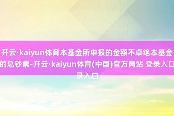 开云·kaiyun体育本基金所申报的金额不卓绝本基金的总钞票-开云·kaiyun体育(中国)官方网站 登录入口