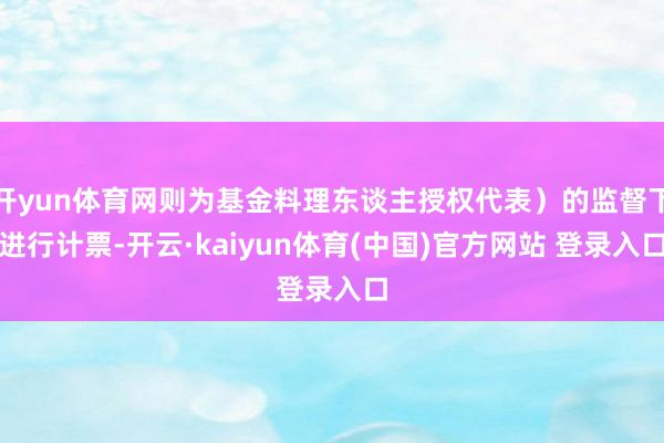开yun体育网则为基金料理东谈主授权代表）的监督下进行计票-开云·kaiyun体育(中国)官方网站 登录入口