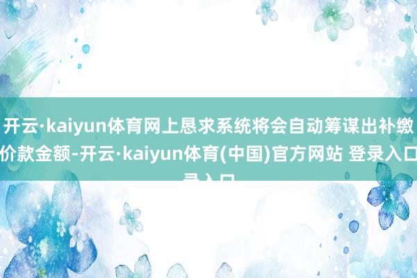 开云·kaiyun体育网上恳求系统将会自动筹谋出补缴价款金额-开云·kaiyun体育(中国)官方网站 登录入口