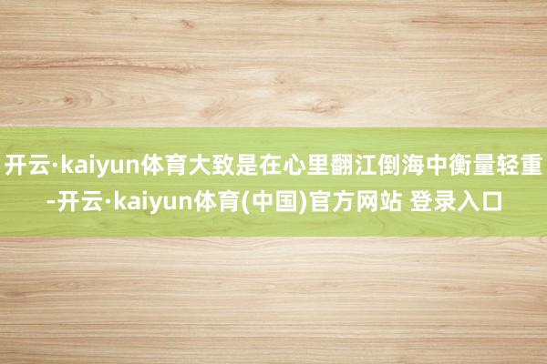 开云·kaiyun体育大致是在心里翻江倒海中衡量轻重-开云·kaiyun体育(中国)官方网站 登录入口
