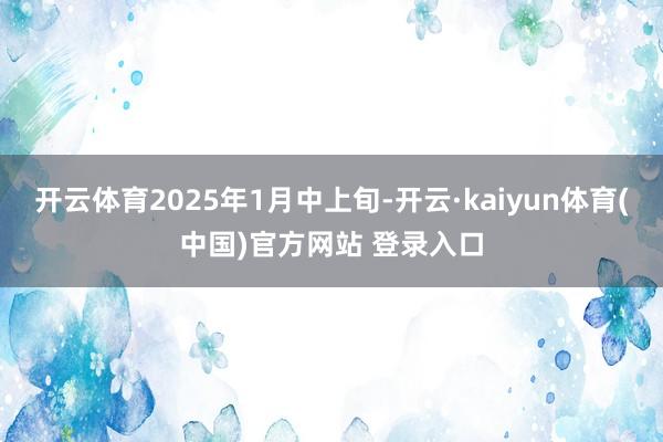 开云体育2025年1月中上旬-开云·kaiyun体育(中国)官方网站 登录入口