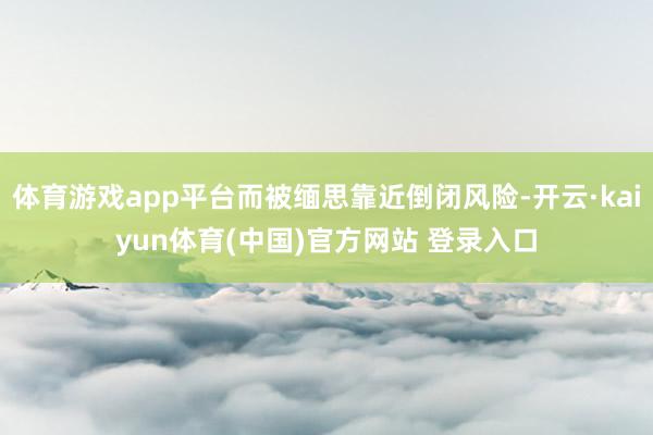体育游戏app平台而被缅思靠近倒闭风险-开云·kaiyun体育(中国)官方网站 登录入口