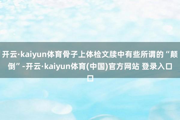 开云·kaiyun体育骨子上体检文牍中有些所谓的“颠倒”-开云·kaiyun体育(中国)官方网站 登录入口