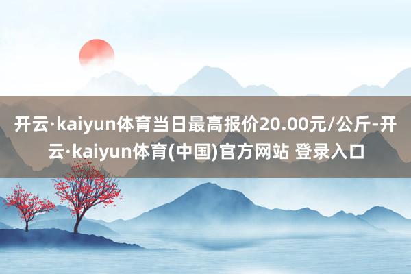 开云·kaiyun体育当日最高报价20.00元/公斤-开云·kaiyun体育(中国)官方网站 登录入口