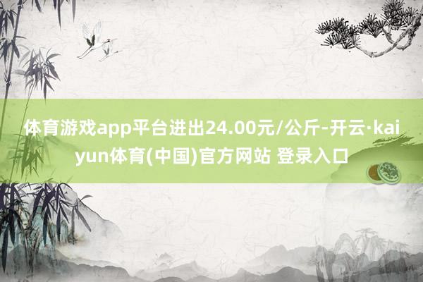 体育游戏app平台进出24.00元/公斤-开云·kaiyun体育(中国)官方网站 登录入口