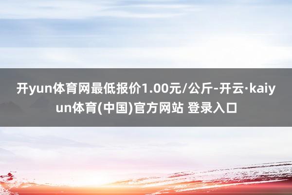 开yun体育网最低报价1.00元/公斤-开云·kaiyun体育(中国)官方网站 登录入口