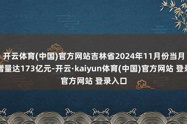 开云体育(中国)官方网站吉林省2024年11月份当月贷款增量达173亿元-开云·kaiyun体育(中国)官方网站 登录入口