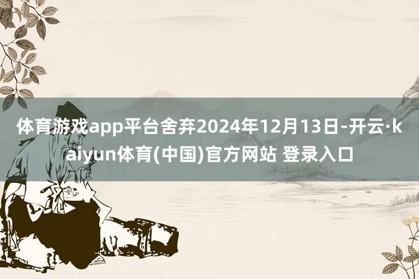 体育游戏app平台舍弃2024年12月13日-开云·kaiyun体育(中国)官方网站 登录入口