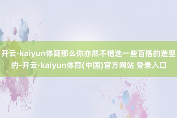 开云·kaiyun体育那么你亦然不错选一些百搭的造型的-开云·kaiyun体育(中国)官方网站 登录入口