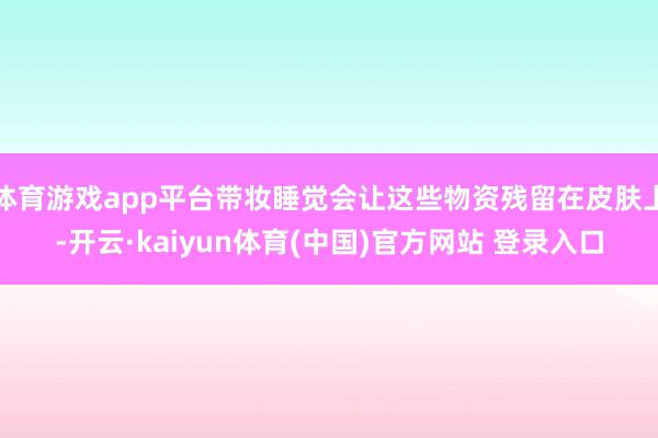 体育游戏app平台带妆睡觉会让这些物资残留在皮肤上-开云·kaiyun体育(中国)官方网站 登录入口