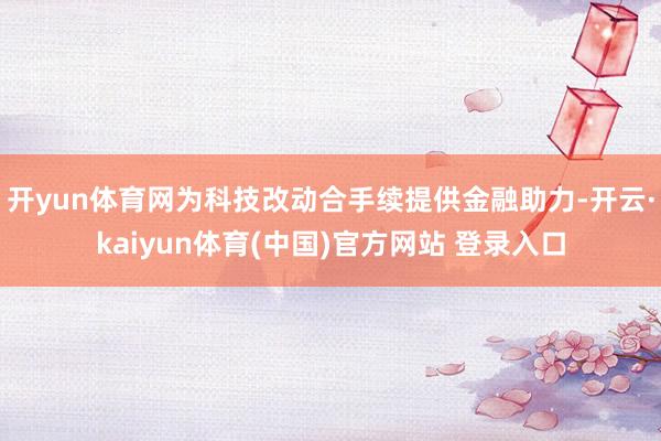 开yun体育网为科技改动合手续提供金融助力-开云·kaiyun体育(中国)官方网站 登录入口