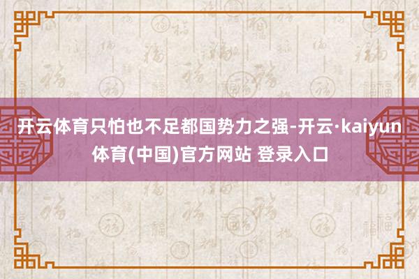开云体育只怕也不足都国势力之强-开云·kaiyun体育(中国)官方网站 登录入口