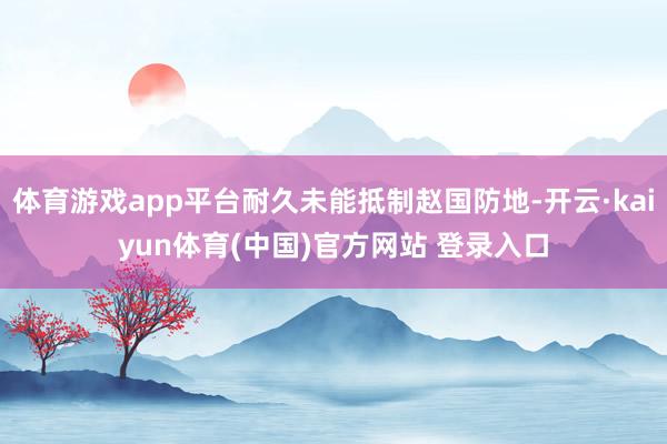 体育游戏app平台耐久未能抵制赵国防地-开云·kaiyun体育(中国)官方网站 登录入口