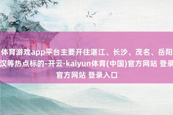 体育游戏app平台主要开往湛江、长沙、茂名、岳阳、武汉等热点标的-开云·kaiyun体育(中国)官方网站 登录入口