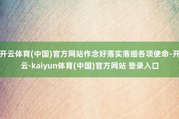 开云体育(中国)官方网站作念好落实落细各项使命-开云·kaiyun体育(中国)官方网站 登录入口