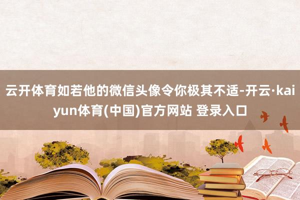 云开体育如若他的微信头像令你极其不适-开云·kaiyun体育(中国)官方网站 登录入口