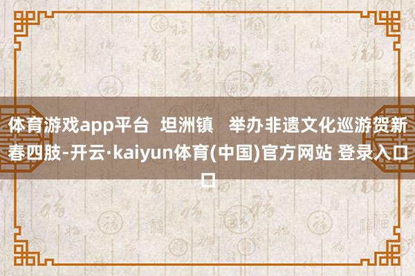 体育游戏app平台  坦洲镇   举办非遗文化巡游贺新春四肢-开云·kaiyun体育(中国)官方网站 登录入口