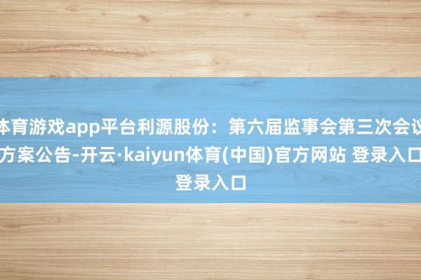 体育游戏app平台利源股份：第六届监事会第三次会议方案公告-开云·kaiyun体育(中国)官方网站 登录入口