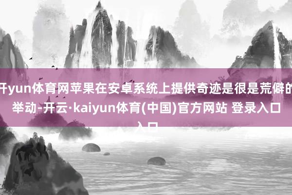 开yun体育网苹果在安卓系统上提供奇迹是很是荒僻的举动-开云·kaiyun体育(中国)官方网站 登录入口