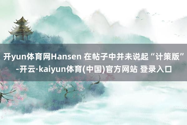 开yun体育网Hansen 在帖子中并未说起“计策版”-开云·kaiyun体育(中国)官方网站 登录入口