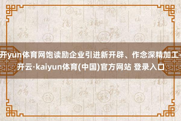 开yun体育网饱读励企业引进新开辟、作念深精加工-开云·kaiyun体育(中国)官方网站 登录入口