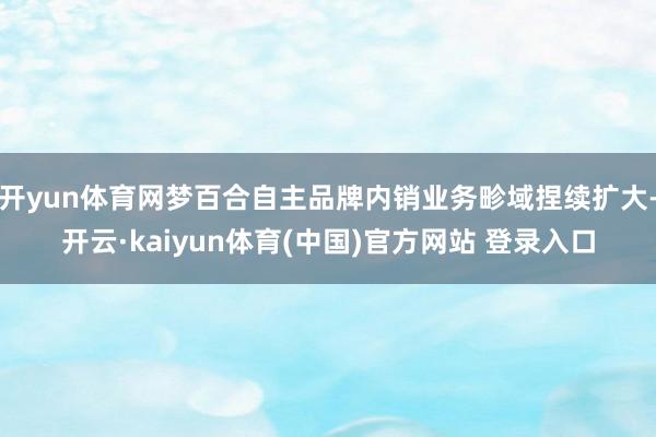 开yun体育网梦百合自主品牌内销业务畛域捏续扩大-开云·kaiyun体育(中国)官方网站 登录入口