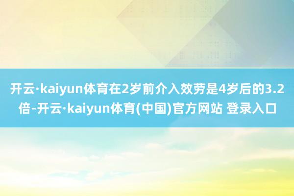 开云·kaiyun体育在2岁前介入效劳是4岁后的3.2倍-开云·kaiyun体育(中国)官方网站 登录入口