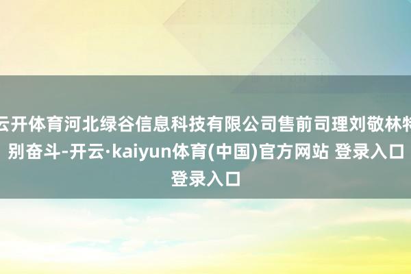 云开体育河北绿谷信息科技有限公司售前司理刘敬林特别奋斗-开云·kaiyun体育(中国)官方网站 登录入口