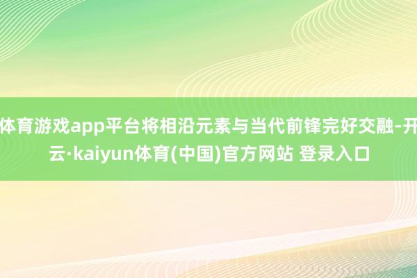 体育游戏app平台将相沿元素与当代前锋完好交融-开云·kaiyun体育(中国)官方网站 登录入口