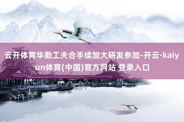 云开体育华勤工夫合手续加大研发参加-开云·kaiyun体育(中国)官方网站 登录入口