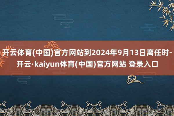 开云体育(中国)官方网站到2024年9月13日离任时-开云·kaiyun体育(中国)官方网站 登录入口