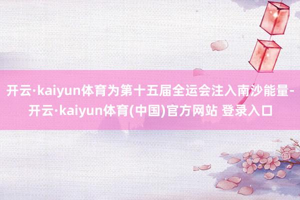 开云·kaiyun体育为第十五届全运会注入南沙能量-开云·kaiyun体育(中国)官方网站 登录入口