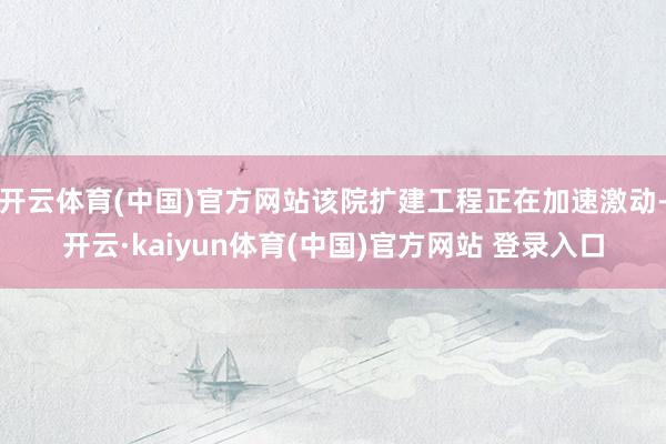 开云体育(中国)官方网站该院扩建工程正在加速激动-开云·kaiyun体育(中国)官方网站 登录入口