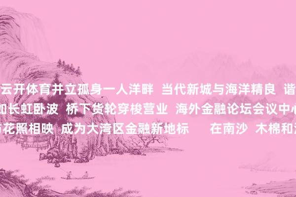 云开体育并立孤身一人洋畔  当代新城与海洋精良  谐和共生      明珠湾大桥如长虹卧波  桥下货轮穿梭营业  海外金融论坛会议中心的  流线型建树与花照相映  成为大湾区金融新地标      在南沙  木棉和海论述了  一段好意思艳的春日故事  雷同在南沙  每天王人献艺着  不同的、你我的  湾区圆梦故事  开始：南沙区融媒体中心 -开云·kaiyun体育(中国)官方网站 登录入口