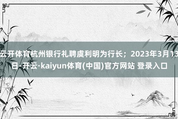 云开体育杭州银行礼聘虞利明为行长；2023年3月13日-开云·kaiyun体育(中国)官方网站 登录入口