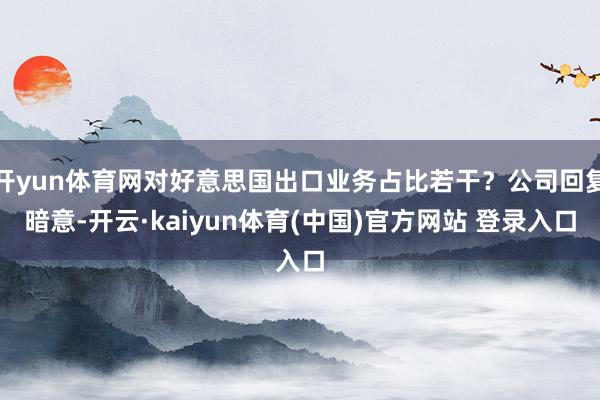 开yun体育网对好意思国出口业务占比若干？公司回复暗意-开云·kaiyun体育(中国)官方网站 登录入口