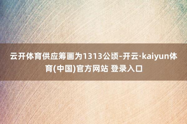 云开体育供应筹画为1313公顷-开云·kaiyun体育(中国)官方网站 登录入口