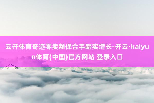 云开体育奇迹零卖额保合手踏实增长-开云·kaiyun体育(中国)官方网站 登录入口