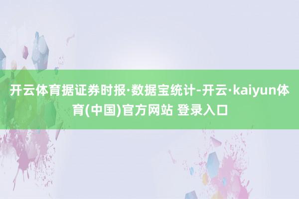 开云体育据证券时报·数据宝统计-开云·kaiyun体育(中国)官方网站 登录入口