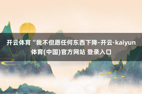 开云体育“我不但愿任何东西下降-开云·kaiyun体育(中国)官方网站 登录入口