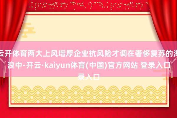 云开体育两大上风增厚企业抗风险才调在奢侈复苏的海浪中-开云·kaiyun体育(中国)官方网站 登录入口